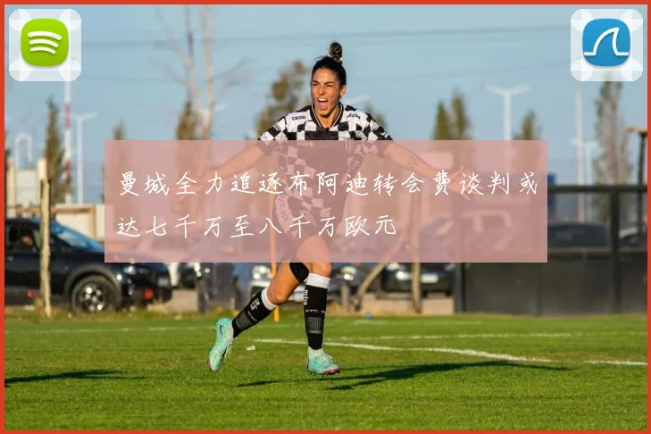 曼城全力追逐布阿迪转会费谈判或达七千万至八千万欧元