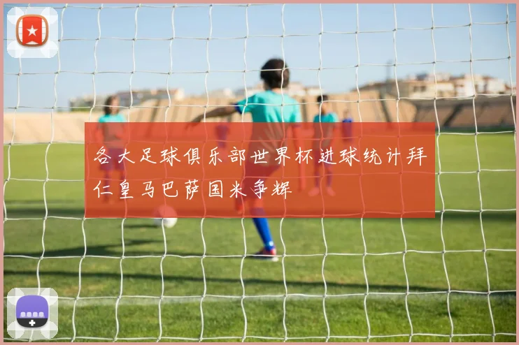 各大足球俱乐部世界杯进球统计拜仁皇马巴萨国米争辉