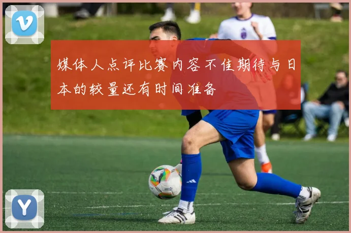 媒体人点评比赛内容不佳期待与日本的较量还有时间准备