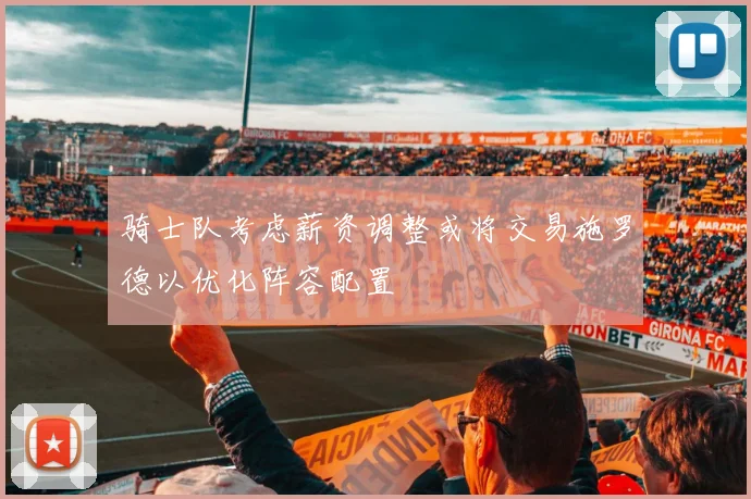 骑士队考虑薪资调整或将交易施罗德以优化阵容配置