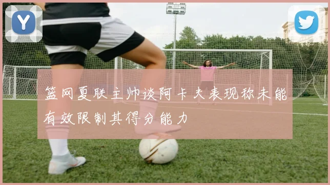 篮网夏联主帅谈阿卡夫表现称未能有效限制其得分能力