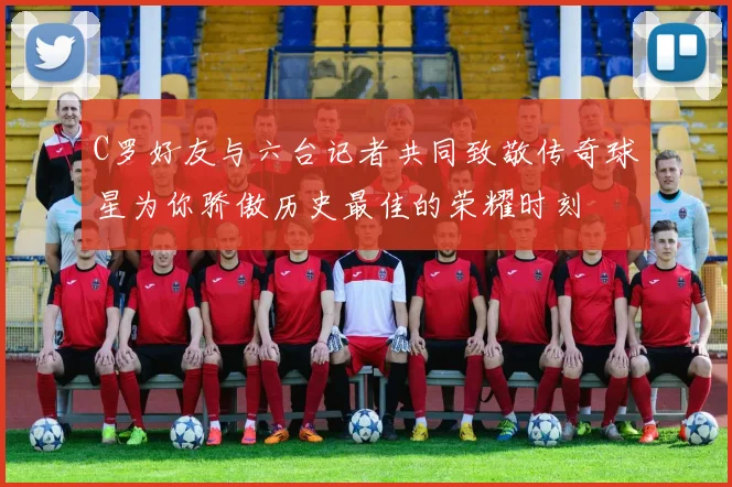 C罗好友与六台记者共同致敬传奇球星为你骄傲历史最佳的荣耀时刻