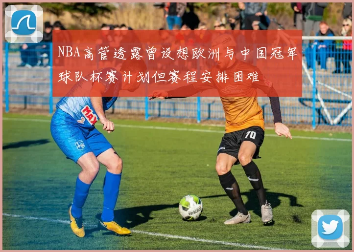 NBA高管透露曾设想欧洲与中国冠军球队杯赛计划但赛程安排困难